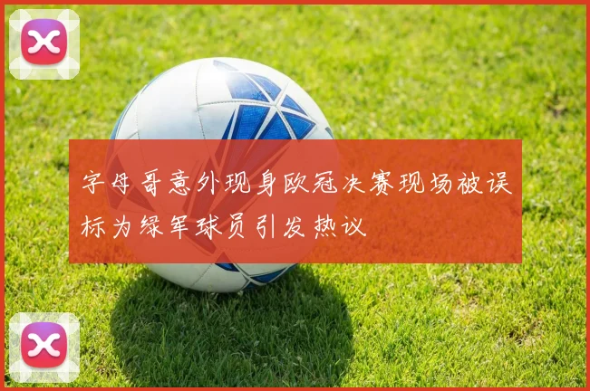 字母哥意外现身欧冠决赛现场被误标为绿军球员引发热议