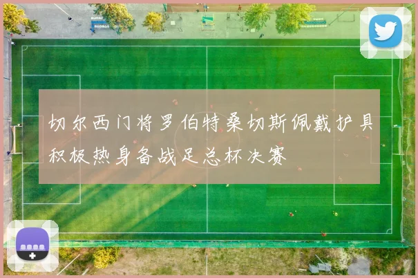 切尔西门将罗伯特桑切斯佩戴护具积极热身备战足总杯决赛