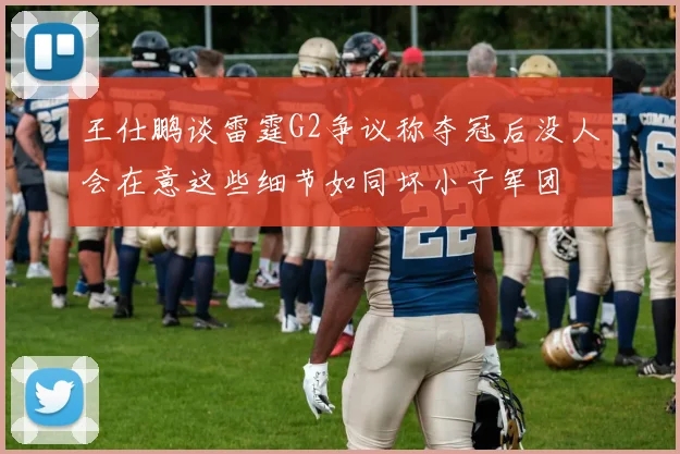 王仕鹏谈雷霆G2争议称夺冠后没人会在意这些细节如同坏小子军团