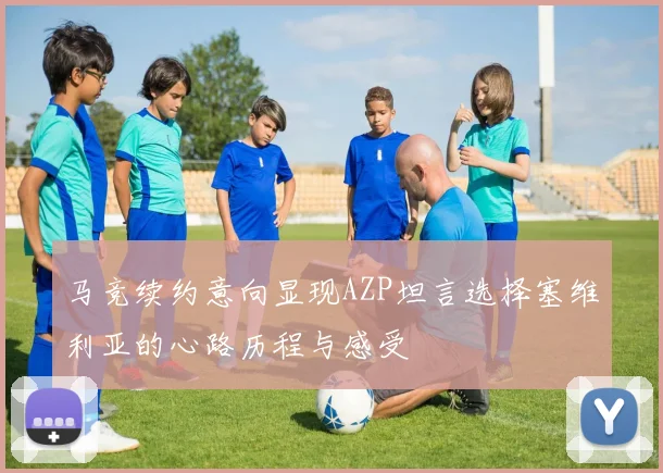 马竞续约意向显现AZP坦言选择塞维利亚的心路历程与感受