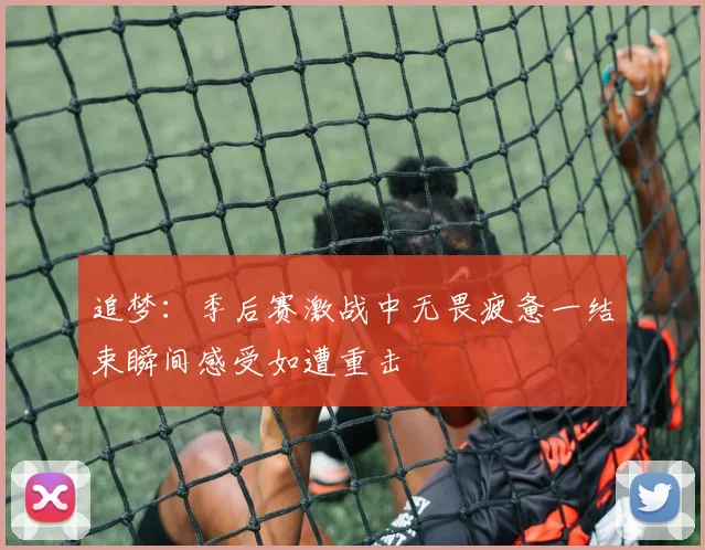 追梦：季后赛激战中无畏疲惫一结束瞬间感受如遭重击