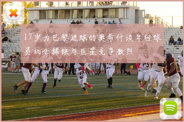 17岁为巴黎进球的奥希什谈年轻球员机会稀缺与巨星竞争激烈