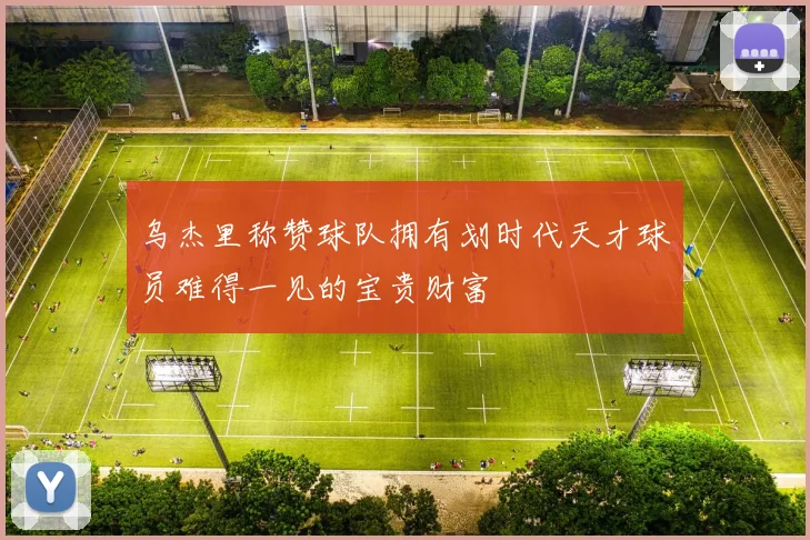 乌杰里称赞球队拥有划时代天才球员难得一见的宝贵财富