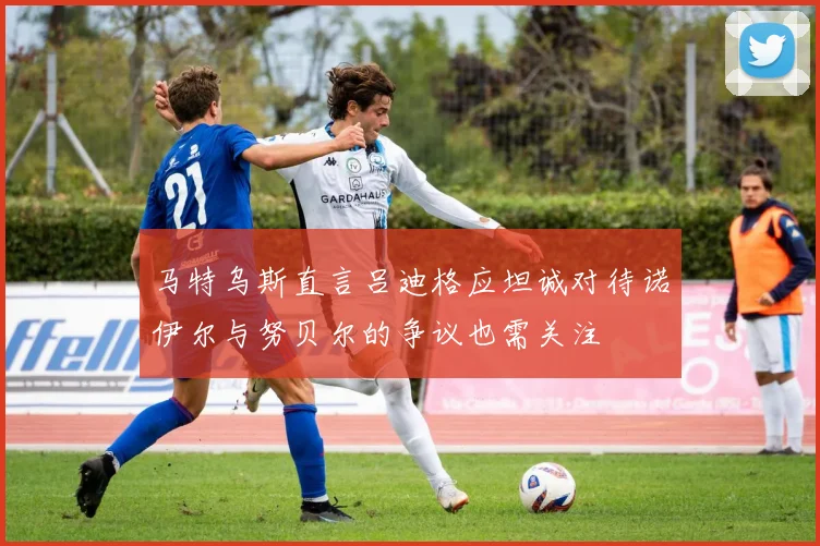 马特乌斯直言吕迪格应坦诚对待诺伊尔与努贝尔的争议也需关注